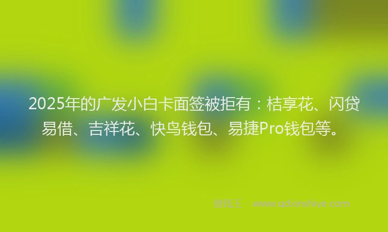 2025年的广发小白卡面签被拒有：桔享花、闪贷易借、吉祥花、快鸟钱包、易捷Pro钱包等。