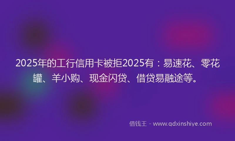 2025年的工行信用卡被拒2025有：易速花、零花罐、羊小购、现金闪贷、借贷易融途等。