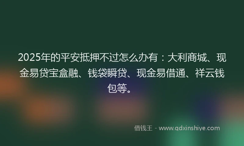 2025年的平安抵押不过怎么办有：大利商城、现金易贷宝盒融、钱袋瞬贷、现金易借通、祥云钱包等。