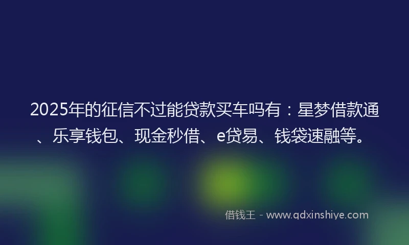 2025年的征信不过能贷款买车吗有：星梦借款通、乐享钱包、现金秒借、e贷易、钱袋速融等。