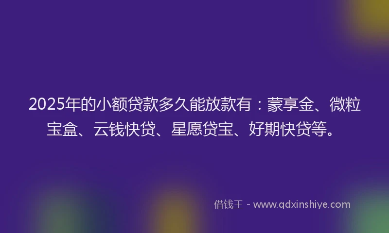 2025年的小额贷款多久能放款有：蒙享金、微粒宝盒、云钱快贷、星愿贷宝、好期快贷等。