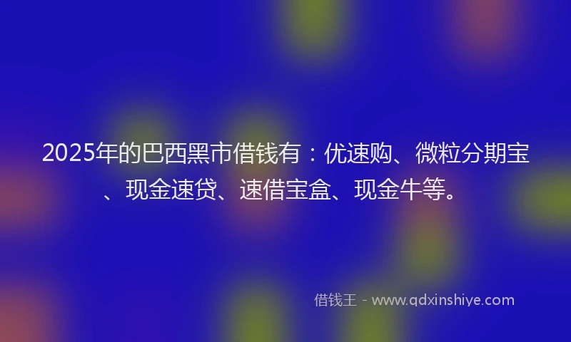 2025年的巴西黑市借钱有：优速购、微粒分期宝、现金速贷、速借宝盒、现金牛等。