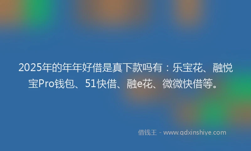 2025年的年年好借是真下款吗有：乐宝花、融悦宝Pro钱包、51快借、融e花、微微快借等。