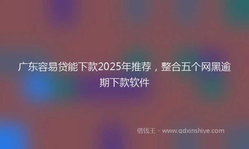 广东容易贷能下款2025年推荐，整合五个网黑逾期下款软件