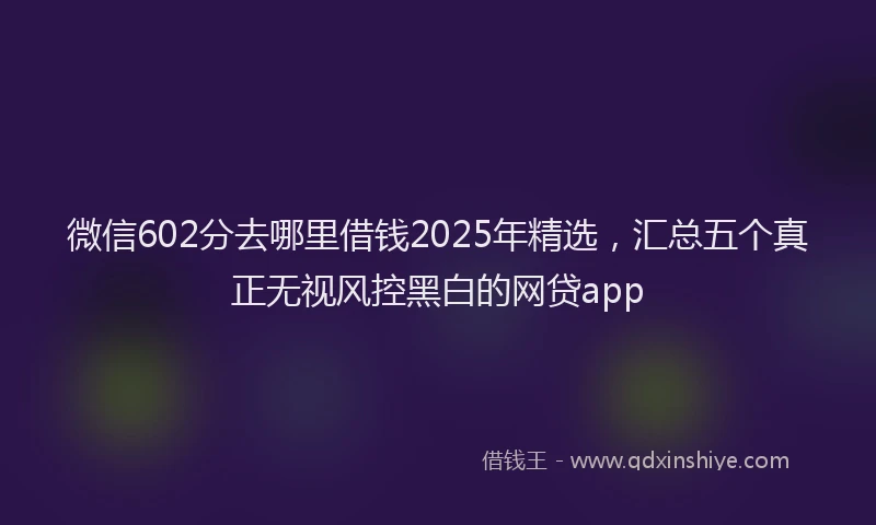 微信602分去哪里借钱2025年精选，汇总五个真正无视风控黑白的网贷app