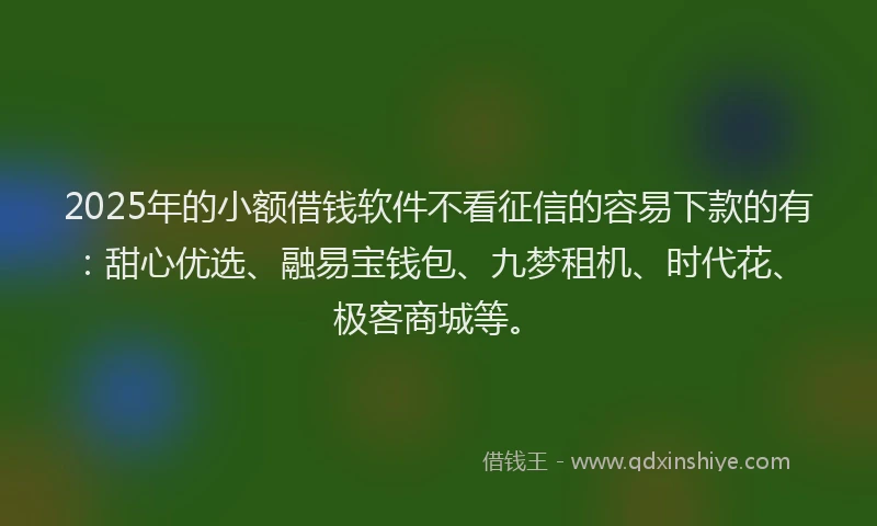 2025年的小额借钱软件不看征信的容易下款的有：甜心优选、融易宝钱包、九梦租机、时代花、极客商城等。