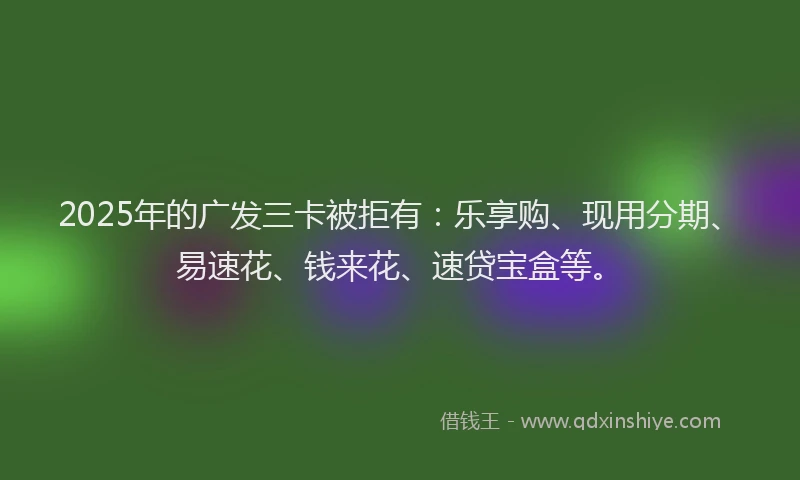 2025年的广发三卡被拒有：乐享购、现用分期、易速花、钱来花、速贷宝盒等。