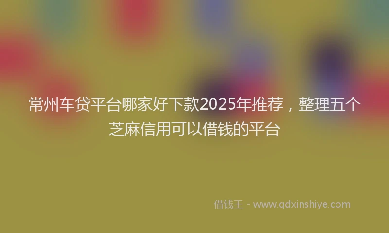 常州车贷平台哪家好下款2025年推荐，整理五个芝麻信用可以借钱的平台