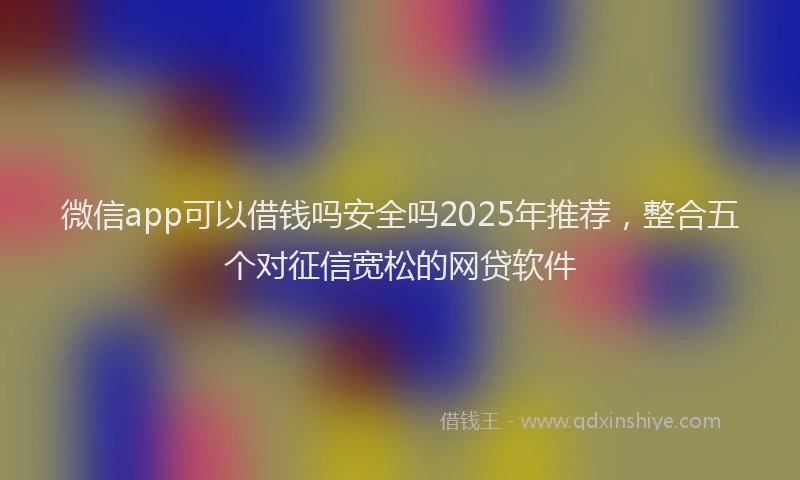 微信app可以借钱吗安全吗2025年推荐，整合五个对征信宽松的网贷软件
