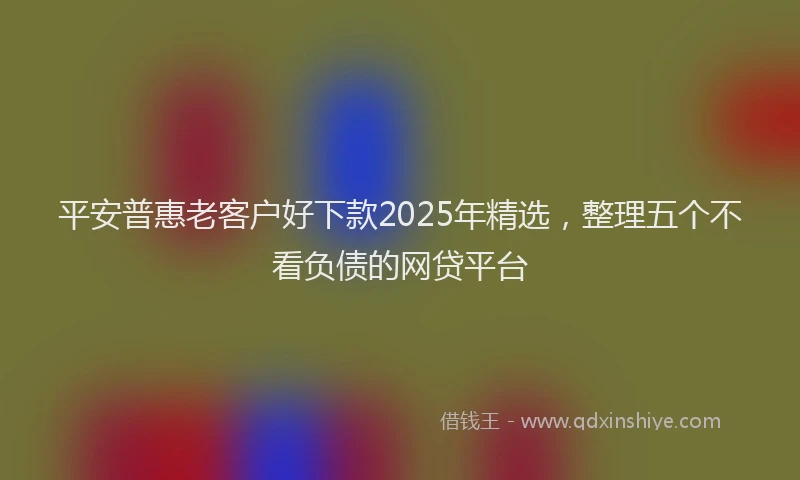 平安普惠老客户好下款2025年精选，整理五个不看负债的网贷平台