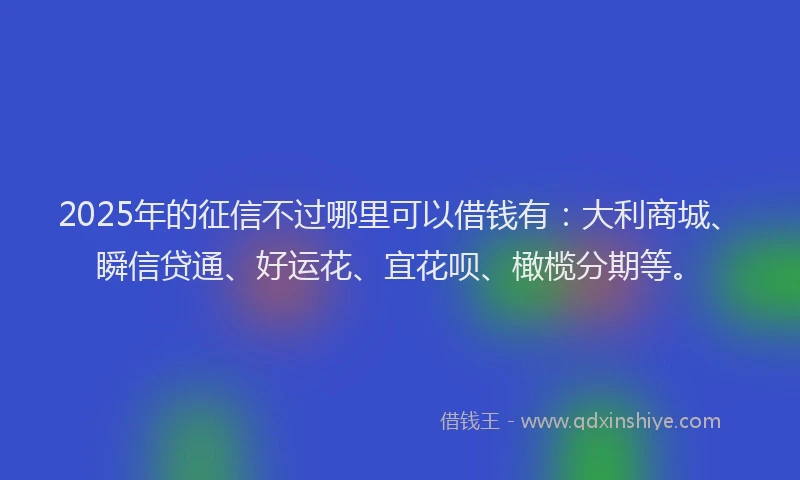2025年的征信不过哪里可以借钱有：大利商城、瞬信贷通、好运花、宜花呗、橄榄分期等。