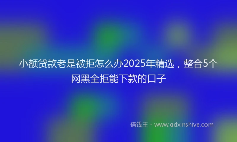 小额贷款老是被拒怎么办2025年精选，整合5个网黑全拒能下款的口子