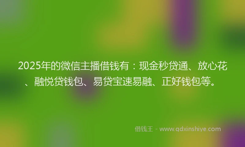 2025年的微信主播借钱有：现金秒贷通、放心花、融悦贷钱包、易贷宝速易融、正好钱包等。