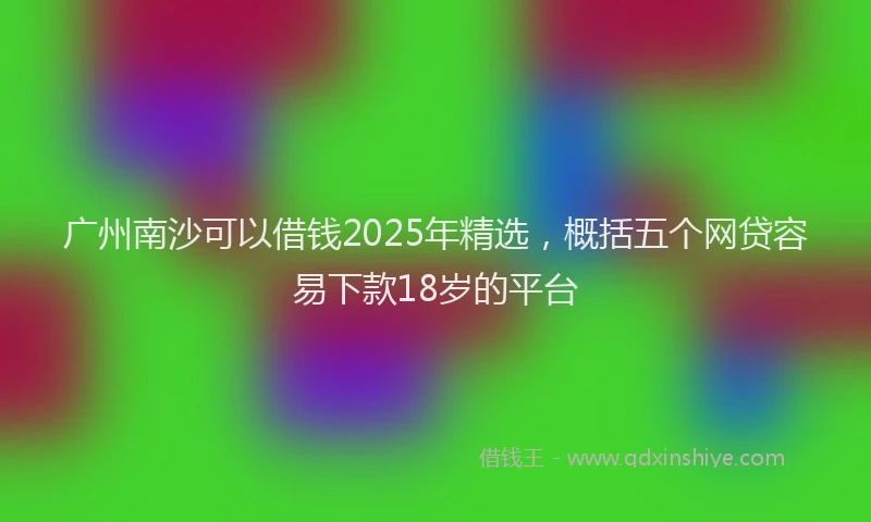 广州南沙可以借钱2025年精选，概括五个网贷容易下款18岁的平台