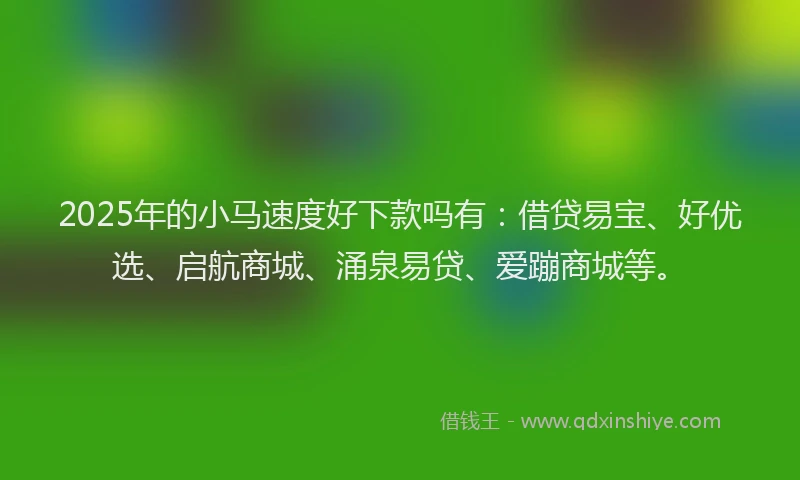 2025年的小马速度好下款吗有：借贷易宝、好优选、启航商城、涌泉易贷、爱蹦商城等。