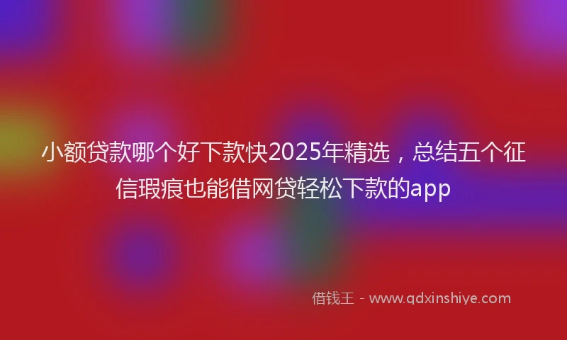 小额贷款哪个好下款快2025年精选，总结五个征信瑕疵也能借网贷轻松下款的app