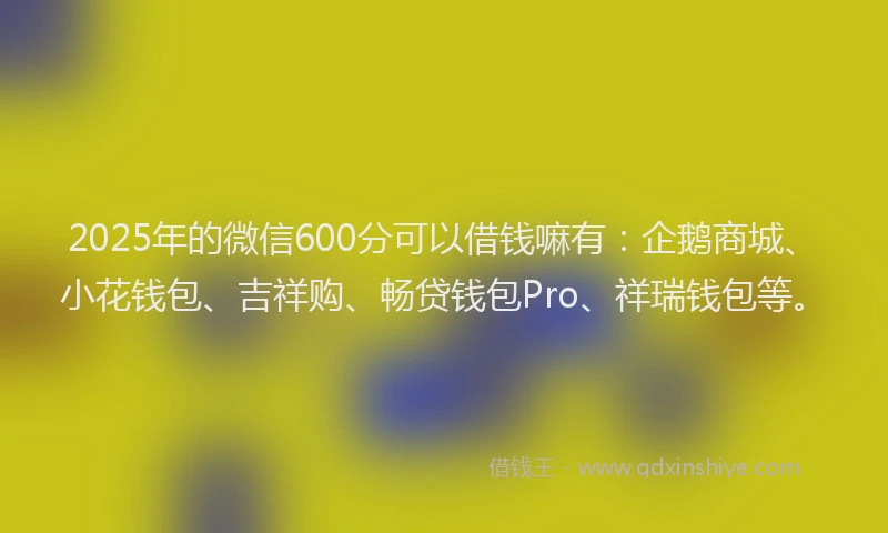 2025年的微信600分可以借钱嘛有：企鹅商城、小花钱包、吉祥购、畅贷钱包Pro、祥瑞钱包等。