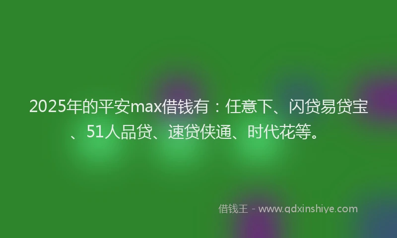 2025年的平安max借钱有：任意下、闪贷易贷宝、51人品贷、速贷侠通、时代花等。