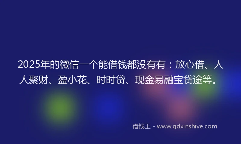 2025年的微信一个能借钱都没有有：放心借、人人聚财、盈小花、时时贷、现金易融宝贷途等。