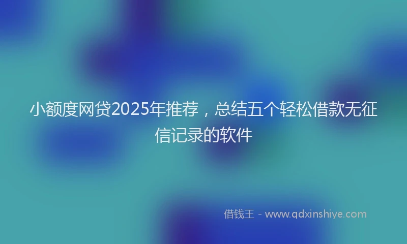 小额度网贷2025年推荐，总结五个轻松借款无征信记录的软件
