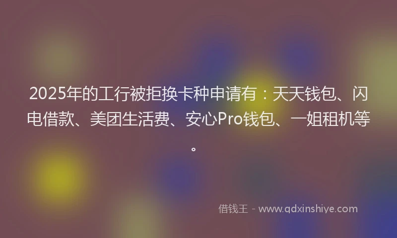 2025年的工行被拒换卡种申请有：天天钱包、闪电借款、美团生活费、安心Pro钱包、一姐租机等。
