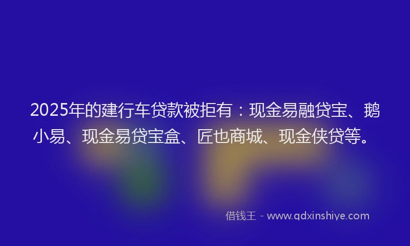 2025年的建行车贷款被拒有：现金易融贷宝、鹅小易、现金易贷宝盒、匠也商城、现金侠贷等。