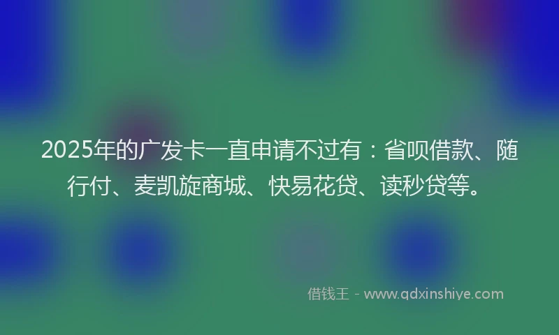 2025年的广发卡一直申请不过有：省呗借款、随行付、麦凯旋商城、快易花贷、读秒贷等。