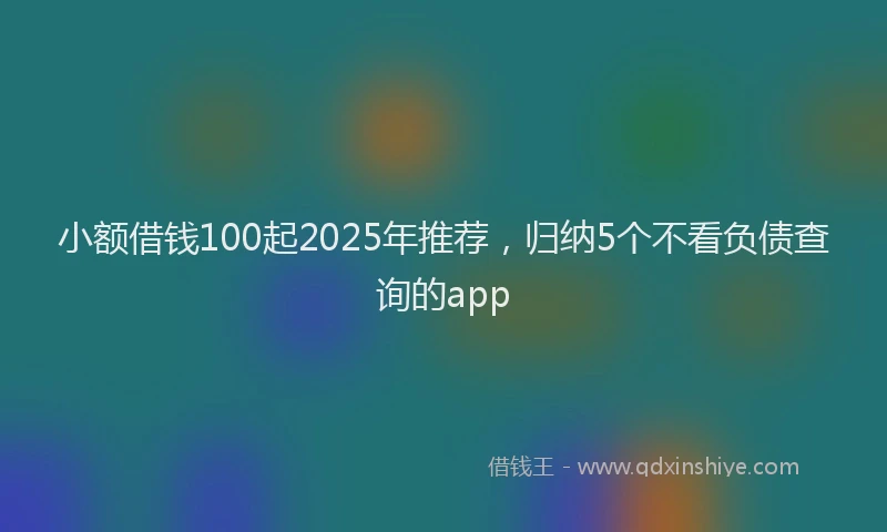 小额借钱100起2025年推荐，归纳5个不看负债查询的app