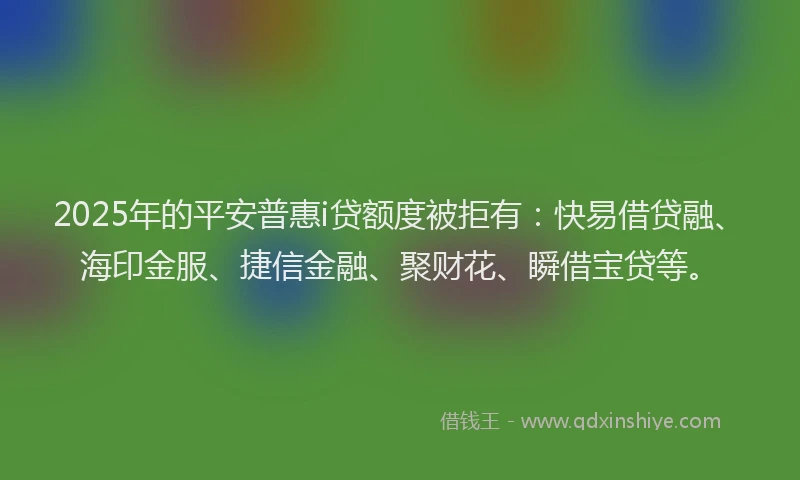 2025年的平安普惠i贷额度被拒有：快易借贷融、海印金服、捷信金融、聚财花、瞬借宝贷等。