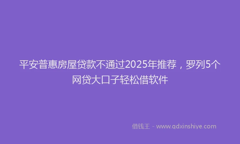 平安普惠房屋贷款不通过2025年推荐，罗列5个网贷大口子轻松借软件