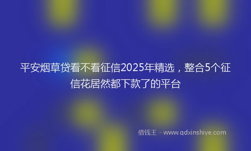 平安烟草贷看不看征信2025年精选，整合5个征信花居然都下款了的平台