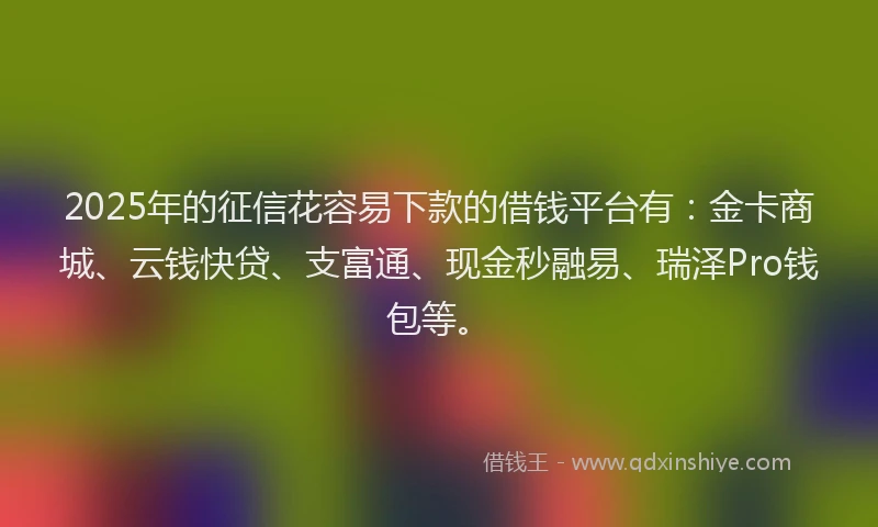 2025年的征信花容易下款的借钱平台有：金卡商城、云钱快贷、支富通、现金秒融易、瑞泽Pro钱包等。