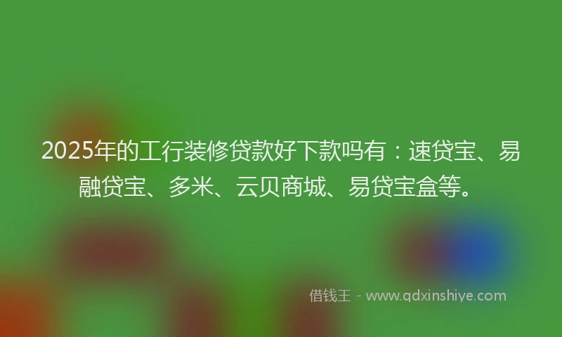 2025年的工行装修贷款好下款吗有：速贷宝、易融贷宝、多米、云贝商城、易贷宝盒等。