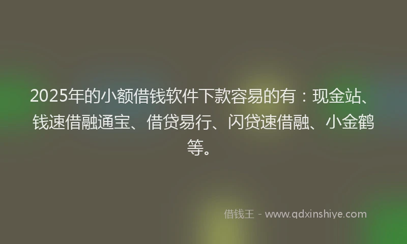 2025年的小额借钱软件下款容易的有：现金站、钱速借融通宝、借贷易行、闪贷速借融、小金鹤等。
