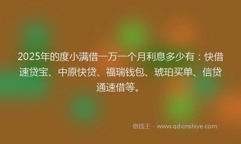 2025年的度小满借一万一个月利息多少有：快借速贷宝、中原快贷、福瑞钱包、琥珀买单、信贷通速借等。