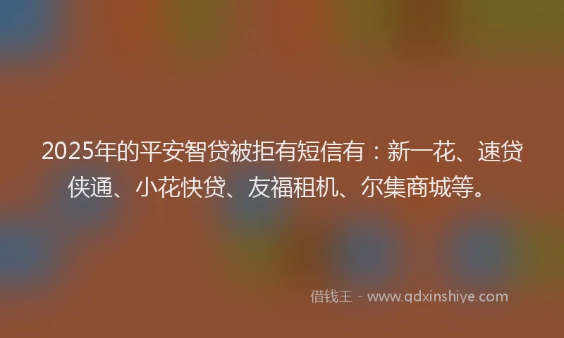 2025年的平安智贷被拒有短信有：新一花、速贷侠通、小花快贷、友福租机、尔集商城等。