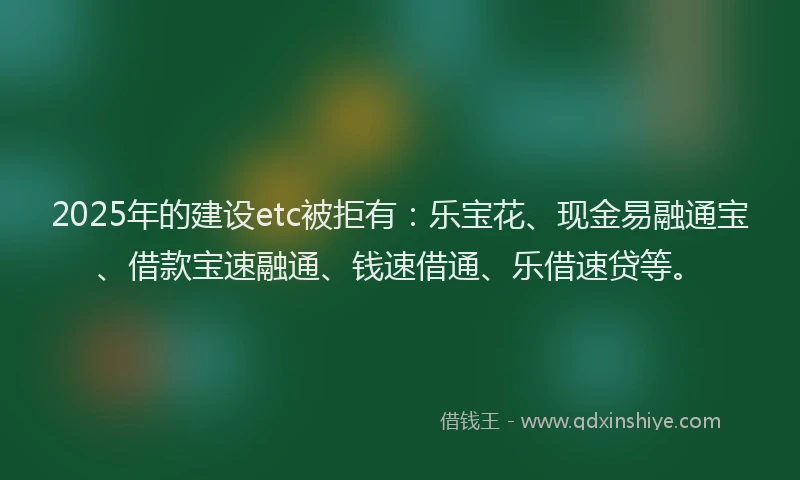 2025年的建设etc被拒有：乐宝花、现金易融通宝、借款宝速融通、钱速借通、乐借速贷等。