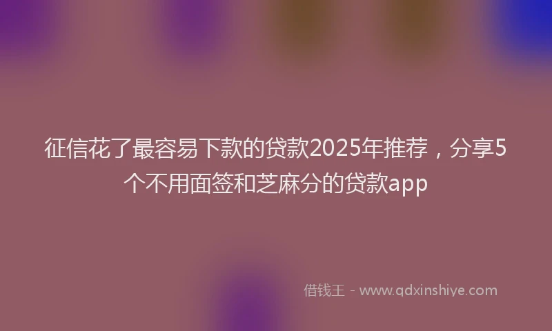 征信花了最容易下款的贷款2025年推荐，分享5个不用面签和芝麻分的贷款app