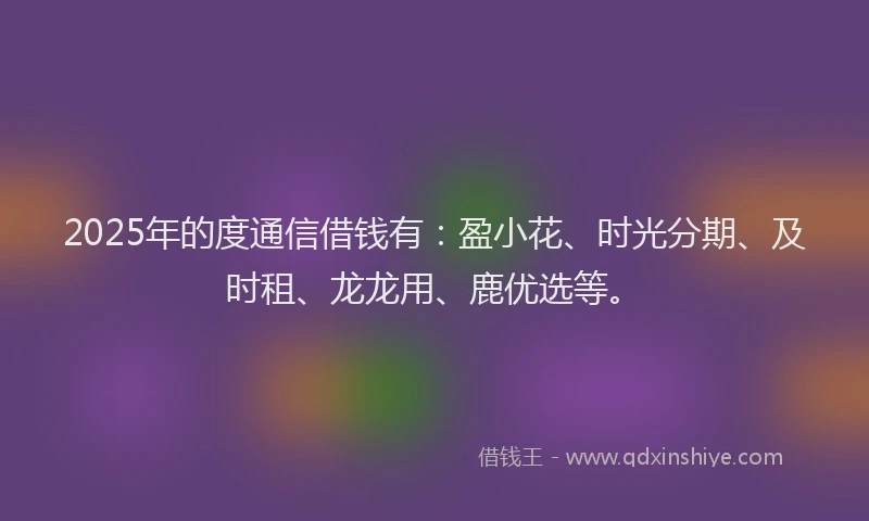 2025年的度通信借钱有：盈小花、时光分期、及时租、龙龙用、鹿优选等。