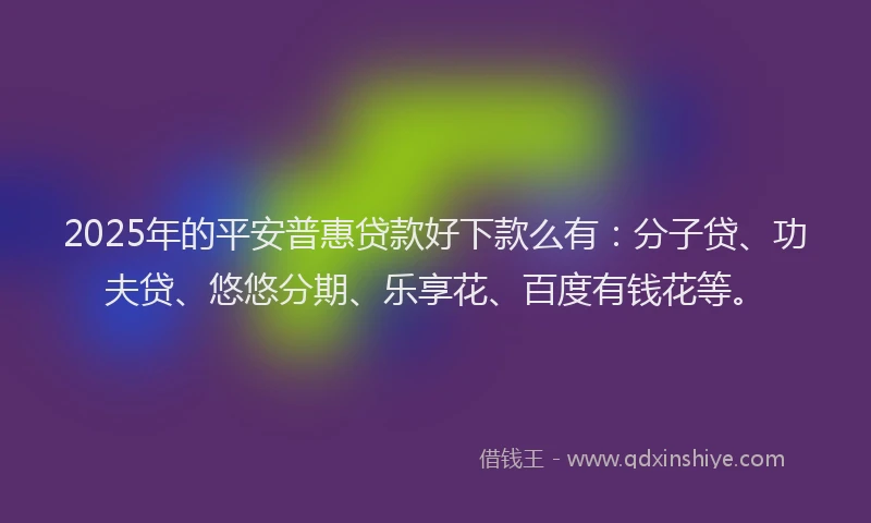 2025年的平安普惠贷款好下款么有：分子贷、功夫贷、悠悠分期、乐享花、百度有钱花等。