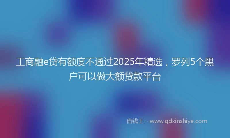 工商融e贷有额度不通过2025年精选，罗列5个黑户可以做大额贷款平台