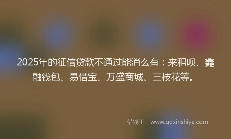 2025年的征信贷款不通过能消么有：来租呗、鑫融钱包、易借宝、万盛商城、三枝花等。
