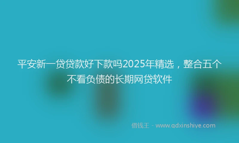 平安新一贷贷款好下款吗2025年精选，整合五个不看负债的长期网贷软件