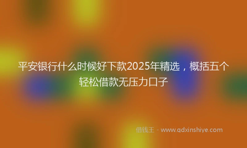 平安银行什么时候好下款2025年精选，概括五个轻松借款无压力口子