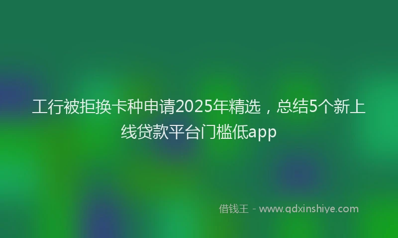 工行被拒换卡种申请2025年精选，总结5个新上线贷款平台门槛低app