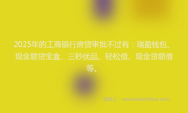 2025年的工商银行房贷审批不过有：瑞盈钱包、现金易贷宝盒、三秒优品、轻松借、现金贷易借等。