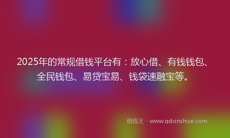2025年的常规借钱平台有：放心借、有钱钱包、全民钱包、易贷宝易、钱袋速融宝等。