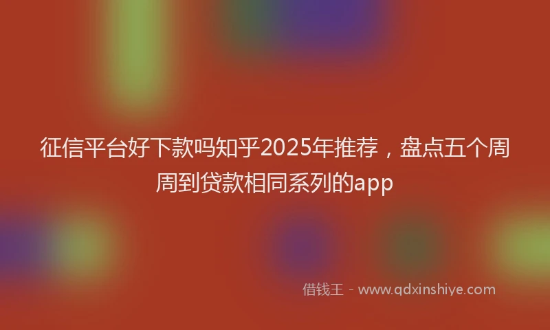 征信平台好下款吗知乎2025年推荐，盘点五个周周到贷款相同系列的app