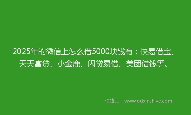 2025年的微信上怎么借5000块钱有：快易借宝、天天富贷、小金鹿、闪贷易借、美团借钱等。