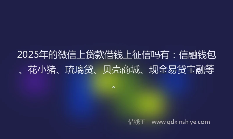 2025年的微信上贷款借钱上征信吗有：信融钱包、花小猪、琉璃贷、贝壳商城、现金易贷宝融等。